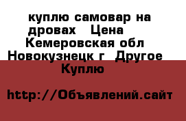 куплю самовар на дровах › Цена ­ 1 - Кемеровская обл., Новокузнецк г. Другое » Куплю   